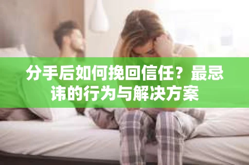 分手后如何挽回信任？最忌讳的行为与解决方案