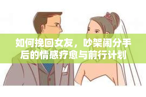 如何挽回女友,吵架闹分手后的情感疗愈与前行计划 如何挽回女友,吵架闹分手后的情感疗愈与前行计划