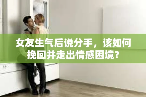 女友生气后说分手，该如何挽回并走出情感困境？
