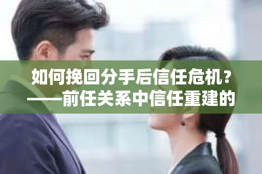 如何挽回分手后信任危机？——前任关系中信任重建的实用指南