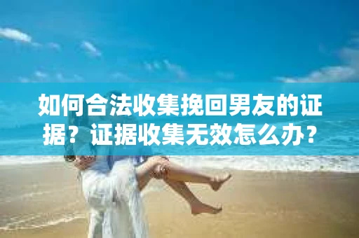 如何合法收集挽回男友的证据？证据收集无效怎么办？