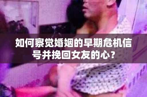 如何察觉婚姻的早期危机信号并挽回女友的心？