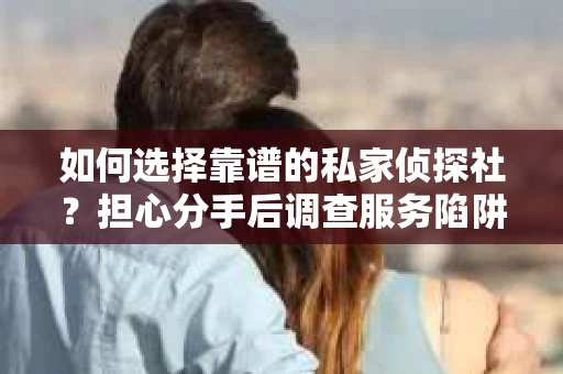 如何选择靠谱的私家侦探社？担心分手后调查服务陷阱怎么办？