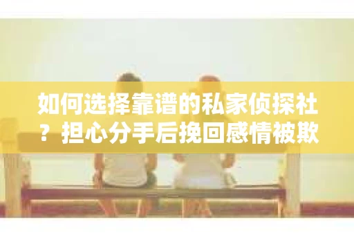 如何选择靠谱的私家侦探社？担心分手后挽回感情被欺骗怎么办？