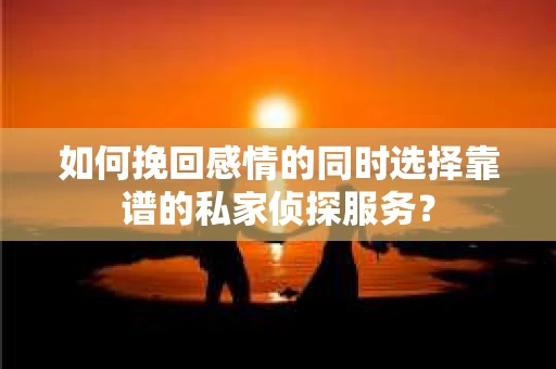 如何挽回感情的同时选择靠谱的私家侦探服务？