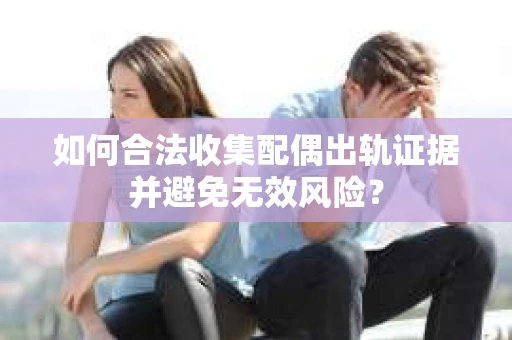 如何合法收集配偶出轨证据并避免无效风险？