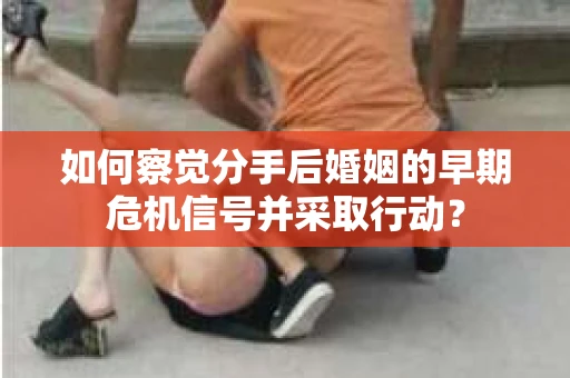 如何察觉分手后婚姻的早期危机信号并采取行动？
