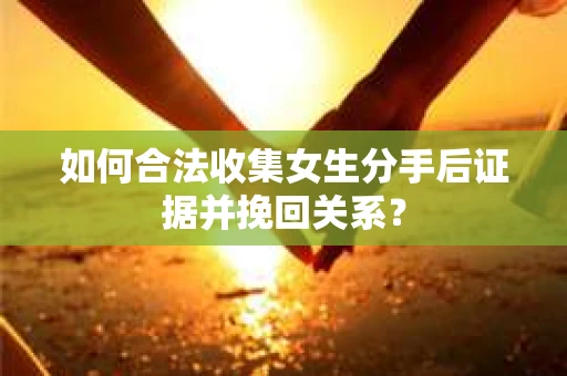 如何合法收集女生分手后证据并挽回关系？