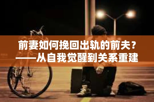 前妻如何挽回出轨的前夫？——从自我觉醒到关系重建的全面指南