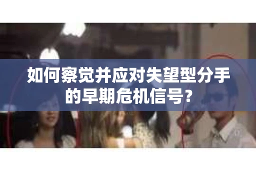 如何察觉并应对失望型分手的早期危机信号？