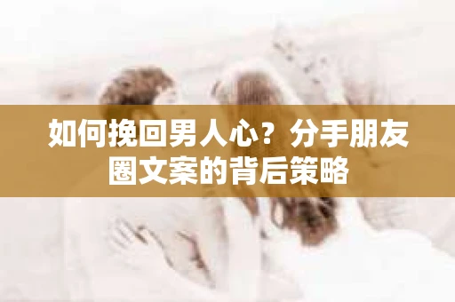 如何挽回男人心？分手朋友圈文案的背后策略