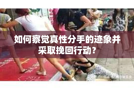 如何察觉真性分手的迹象并采取挽回行动？