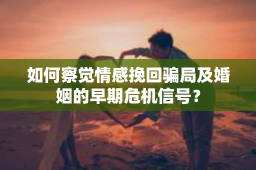 如何察觉情感挽回骗局及婚姻的早期危机信号？