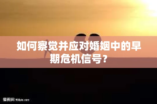 如何察觉并应对婚姻中的早期危机信号？