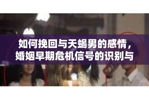 如何挽回与天蝎男的感情，婚姻早期危机信号的识别与应对