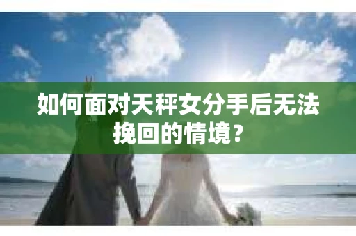 如何面对天秤女分手后无法挽回的情境？