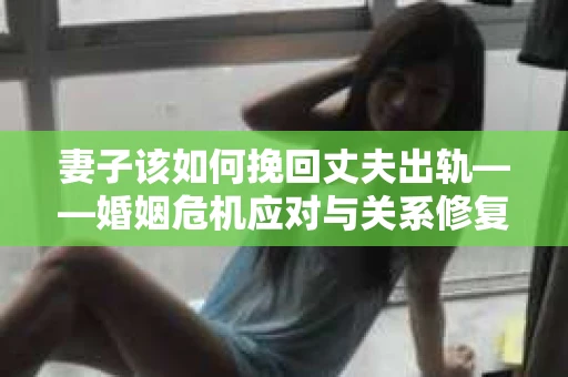 妻子该如何挽回丈夫出轨——婚姻危机应对与关系修复全攻略