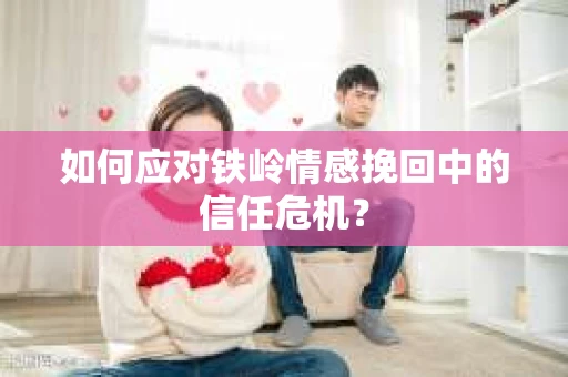 如何应对铁岭情感挽回中的信任危机? 如何应对铁岭情感挽回中的信任危机?