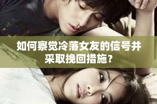 如何察觉冷落女友的信号并采取挽回措施？