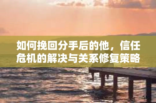 如何挽回分手后的他，信任危机的解决与关系修复策略