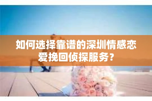 如何选择靠谱的深圳情感恋爱挽回侦探服务？