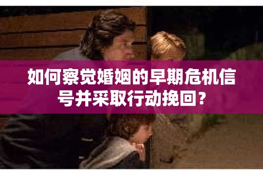 如何察觉婚姻的早期危机信号并采取行动挽回？