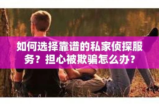 如何选择靠谱的私家侦探服务？担心被欺骗怎么办？