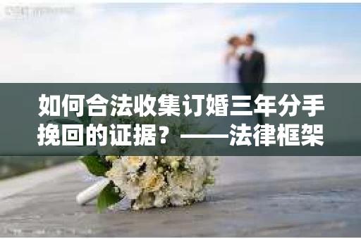 如何合法收集订婚三年分手挽回的证据？——法律框架下的有效证据收集方案
