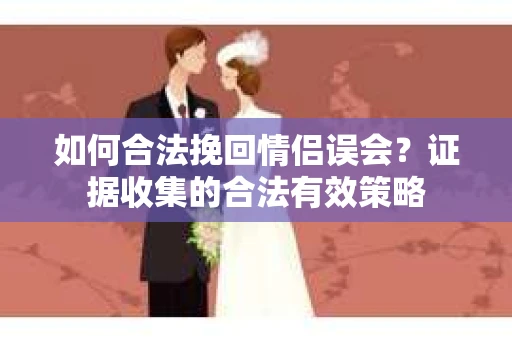 如何合法挽回情侣误会?证据收集的合法有效策略 如何合法挽回情侣误会?证据收集的合法有效策略