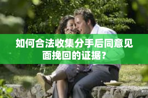如何合法收集分手后同意见面挽回的证据？
