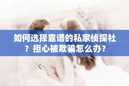 如何选择靠谱的私家侦探社？担心被欺骗怎么办？