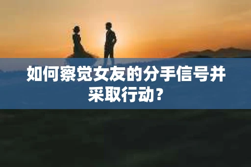 如何察觉女友的分手信号并采取行动？