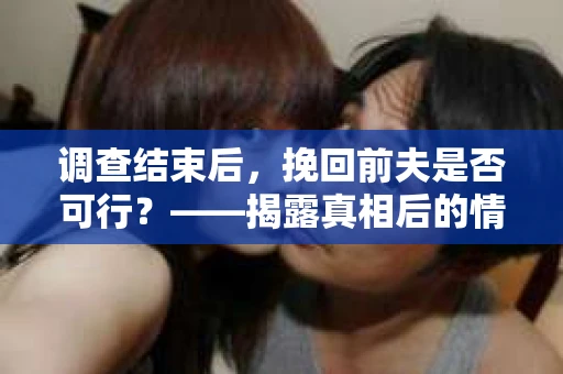 调查结束后，挽回前夫是否可行？——揭露真相后的情感疗愈与人生决策