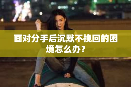 面对分手后沉默不挽回的困境怎么办？