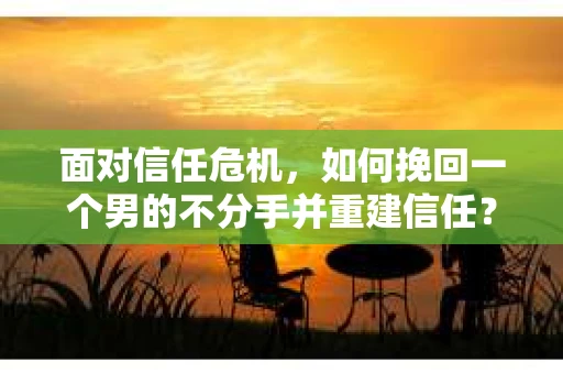面对信任危机，如何挽回一个男的不分手并重建信任？
