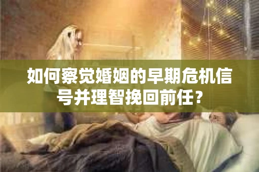 如何察觉婚姻的早期危机信号并理智挽回前任？