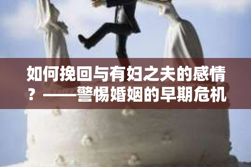 如何挽回与有妇之夫的感情？——警惕婚姻的早期危机信号