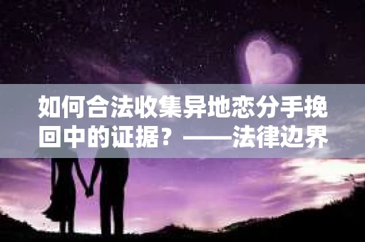 如何合法收集异地恋分手挽回中的证据？——法律边界内的取证策略