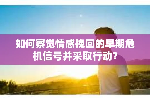 如何察觉情感挽回的早期危机信号并采取行动？