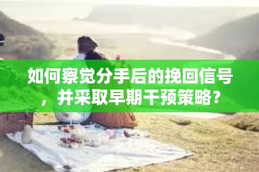 如何察觉分手后的挽回信号，并采取早期干预策略？