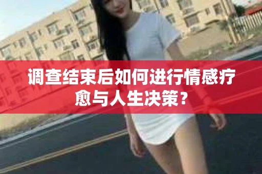 调查结束后如何进行情感疗愈与人生决策？