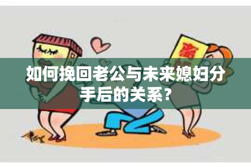 如何挽回老公与未来媳妇分手后的关系？