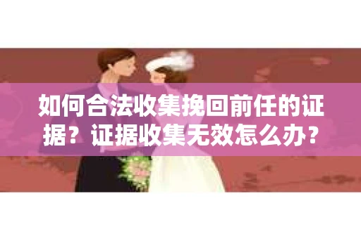 如何合法收集挽回前任的证据？证据收集无效怎么办？