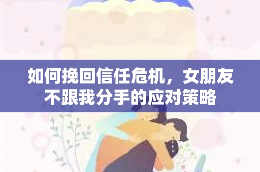如何挽回信任危机,女朋友不跟我分手的应对策略 如何挽回信任危机,女朋友不跟我分手的应对策略