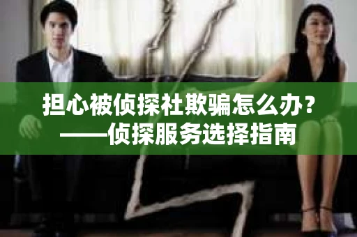 担心被侦探社欺骗怎么办?——侦探服务选择指南 担心被侦探社欺骗怎么办?——侦探服务选择指南